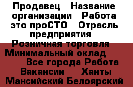 Продавец › Название организации ­ Работа-это проСТО › Отрасль предприятия ­ Розничная торговля › Минимальный оклад ­ 20 790 - Все города Работа » Вакансии   . Ханты-Мансийский,Белоярский г.